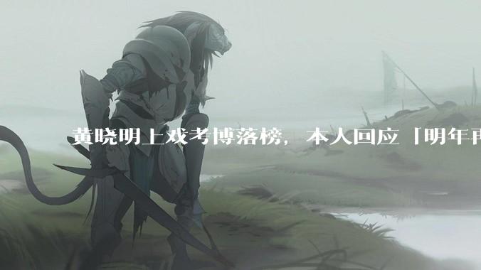 黄晓明上戏考博落榜，本人回应「明年再战」，怎样看明星对高学历的追求？上戏博士有多难考？