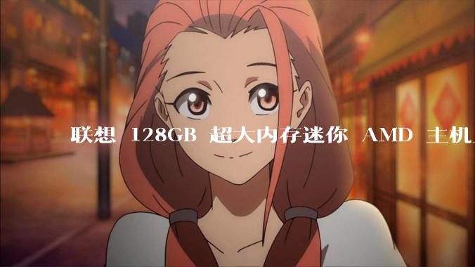 联想 128GB 超大内存迷你 AMD 主机上架，此款主机有哪些亮点？