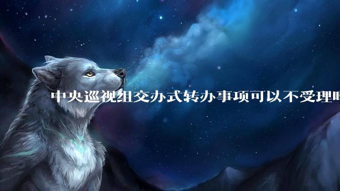 中央巡视组交办式转办事项可以不受理吗？